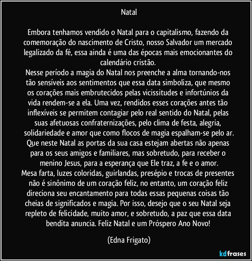 Natal

Embora tenhamos vendido o Natal para o capitalismo, fazendo da comemoração do nascimento de Cristo, nosso Salvador um mercado legalizado da fé, essa ainda é uma das épocas mais emocionantes do calendário cristão. 
Nesse período a magia do Natal nos preenche a alma tornando-nos  tão sensíveis aos sentimentos que essa data simboliza, que mesmo os corações mais embrutecidos pelas vicissitudes e infortúnios da vida rendem-se a ela. Uma vez, rendidos esses corações antes tão inflexíveis se permitem contagiar pelo real sentido do Natal, pelas suas afetuosas confraternizações, pelo clima de festa, alegria, solidariedade e amor que como flocos de magia espalham-se pelo ar.
Que neste Natal as portas da sua casa estejam abertas não apenas para os seus amigos e familiares, mas sobretudo, para receber o menino Jesus, para a esperança que Ele traz, a fe e o amor.
Mesa farta, luzes coloridas, guirlandas, presépio e trocas de presentes não é sinônimo de um coração feliz, no entanto, um coração feliz direciona seu encantamento para todas essas pequenas coisas tão cheias de significados e magia. Por isso, desejo que o seu Natal seja repleto de felicidade, muito amor, e sobretudo, a paz que essa data bendita anuncia. Feliz Natal e um Próspero Ano Novo! (Edna Frigato)