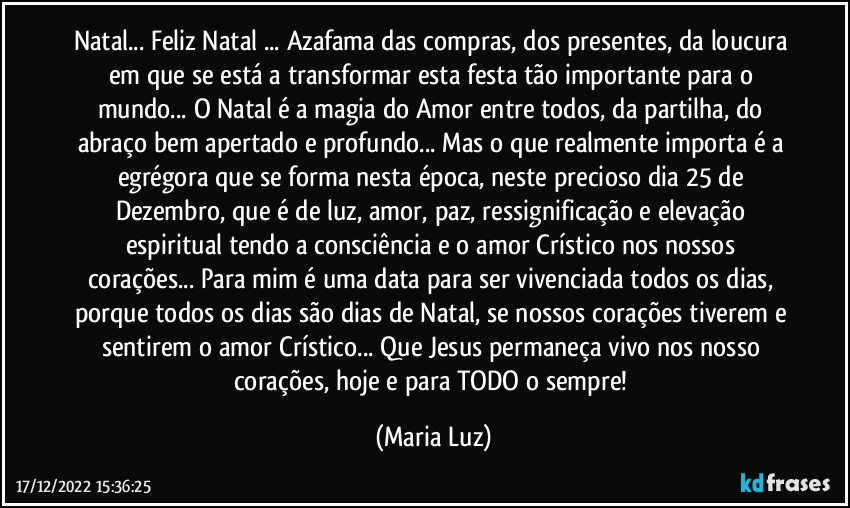 Natal... Feliz Natal ... Azafama das compras, dos presentes, da loucura em que se está a transformar esta festa tão importante para o mundo... O Natal é a magia do Amor entre todos, da partilha, do abraço bem apertado e profundo... Mas o que realmente importa é a egrégora que se forma nesta época, neste precioso dia 25 de Dezembro, que é de luz, amor, paz, ressignificação e elevação espiritual tendo a consciência e o amor Crístico nos nossos corações... Para mim é uma data para ser vivenciada todos os dias, porque todos os dias são dias de Natal, se nossos corações tiverem e sentirem o amor Crístico...  Que Jesus permaneça vivo nos nosso corações, hoje e para TODO o sempre! (Maria Luz)