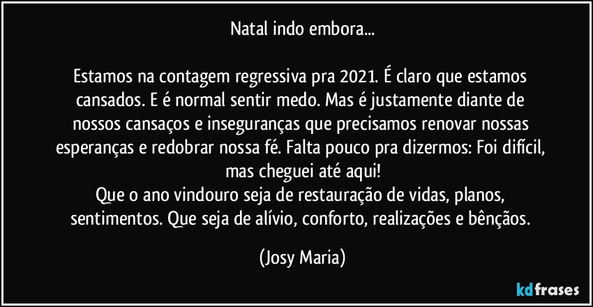 Natal indo embora...

Estamos na contagem regressiva pra 2021. É claro que estamos cansados. E é normal sentir medo. Mas é justamente diante de nossos cansaços e inseguranças que precisamos renovar nossas esperanças e redobrar nossa fé. Falta pouco pra dizermos: Foi difícil, mas cheguei até aqui!
Que o ano vindouro seja de restauração de vidas, planos, sentimentos. Que seja de alívio, conforto, realizações e bênçãos. (Josy Maria)