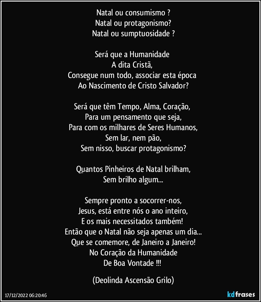 Natal ou consumismo ?
Natal ou protagonismo?
Natal ou sumptuosidade ?

Será que a Humanidade 
A dita Cristã, 
Consegue num todo, associar esta época 
Ao Nascimento de Cristo Salvador?

Será que têm Tempo, Alma, Coração, 
Para um pensamento que seja,
Para com os milhares de Seres Humanos,
Sem lar, nem pão,
Sem nisso, buscar protagonismo?

Quantos Pinheiros de Natal brilham,
Sem brilho algum...

Sempre pronto a socorrer-nos,
Jesus, está entre nós o ano inteiro,
E os mais necessitados também! 
Então que o Natal não seja apenas um dia...
Que se comemore, de Janeiro a Janeiro!
No Coração da Humanidade
De Boa Vontade !!! (Deolinda Ascensão Grilo)