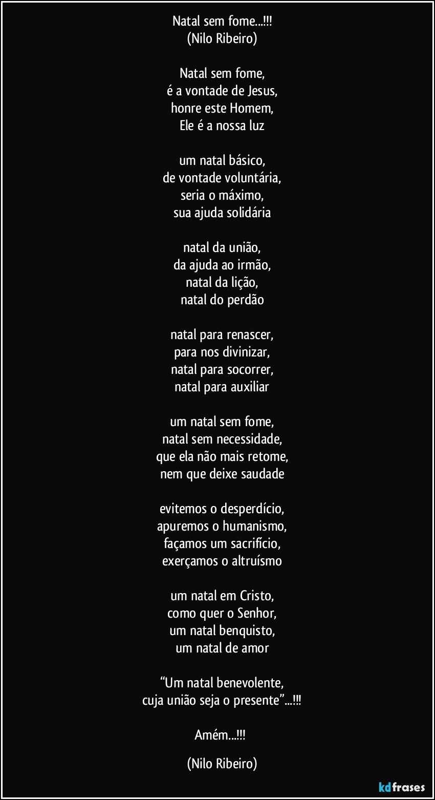 Natal sem fome...!!!
(Nilo Ribeiro)

Natal sem fome,
é a vontade de Jesus,
honre este Homem,
Ele é a nossa luz

um natal básico,
de vontade voluntária,
seria o máximo,
sua ajuda solidária

natal da união,
da ajuda ao irmão,
natal da lição,
natal do perdão

natal para renascer,
para nos divinizar,
natal para socorrer,
natal para auxiliar

um natal sem fome,
natal sem necessidade,
que ela não mais retome,
nem que deixe saudade

evitemos o desperdício,
apuremos o humanismo,
façamos um sacrifício,
exerçamos o altruísmo

um natal em Cristo,
como quer o Senhor,
um natal benquisto,
um natal de amor

“Um natal benevolente,
cuja união seja o presente”...!!!

Amém...!!! (Nilo Ribeiro)