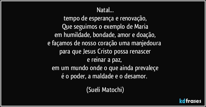 Natal...
tempo de esperança e renovação,
Que seguimos o exemplo de Maria
em humildade, bondade, amor e doação,
e façamos de nosso coração uma manjedoura 
para que Jesus Cristo possa renascer
e reinar a paz, 
em um mundo onde o que ainda prevaleçe
é o poder, a maldade e o desamor. (Sueli Matochi)