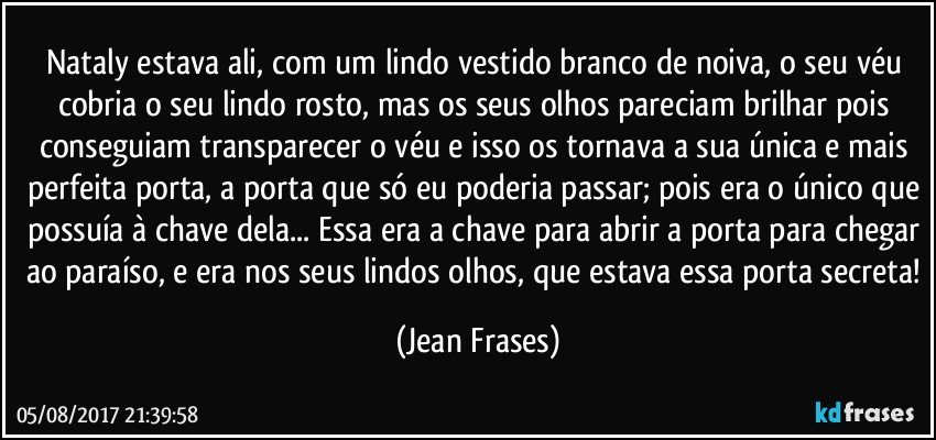 Nataly estava ali, com um lindo vestido branco de noiva, o seu véu cobria o seu lindo rosto, mas os seus olhos pareciam brilhar pois conseguiam transparecer o véu e isso os tornava a sua única e mais perfeita porta, a porta que só eu poderia passar; pois era o único que possuía à chave dela... Essa era a chave para abrir a porta para chegar ao paraíso, e era nos seus lindos olhos, que estava essa porta secreta! (Jean Frases)