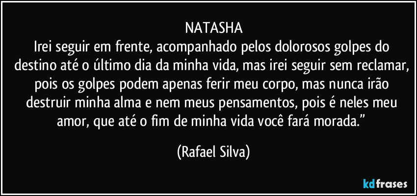 NATASHA
Irei seguir em frente, acompanhado pelos dolorosos golpes do destino até o último dia da minha vida, mas irei seguir sem reclamar, pois os golpes podem apenas ferir meu corpo, mas nunca irão destruir minha alma e nem meus pensamentos, pois é neles meu amor, que até o fim de minha vida você fará  morada.” (Rafael Silva)