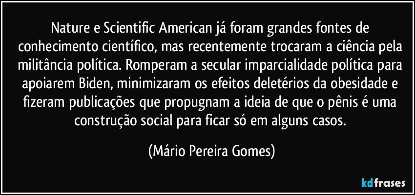 Nature e Scientific American já foram grandes fontes de conhecimento científico, mas recentemente trocaram a ciência pela militância política. Romperam a secular imparcialidade política para apoiarem Biden, minimizaram os efeitos deletérios da obesidade e fizeram publicações que propugnam a ideia de que o pênis é uma construção social para ficar só em alguns casos. (Mário Pereira Gomes)