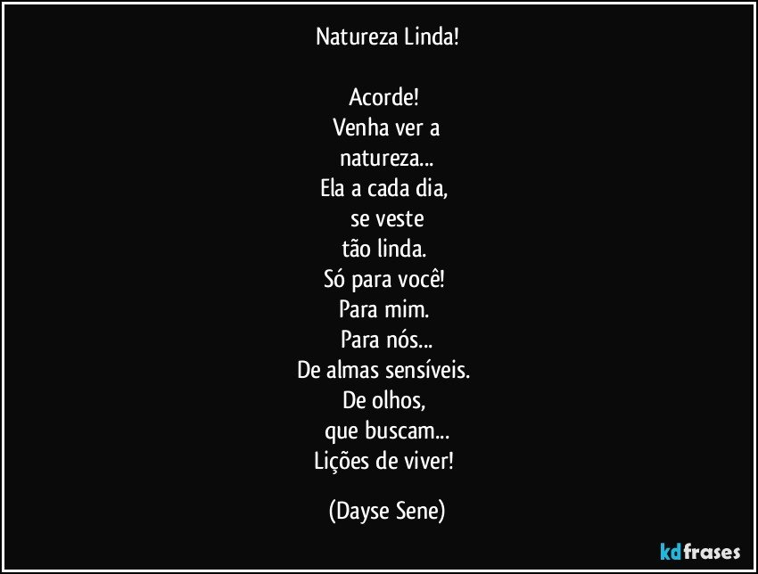 Natureza Linda!

Acorde! 
Venha ver a
natureza...
Ela a cada dia, 
se veste
tão linda. 
Só para você! 
Para mim. 
Para nós...
De almas sensíveis. 
De olhos, 
que buscam...
Lições de viver! (Dayse Sene)