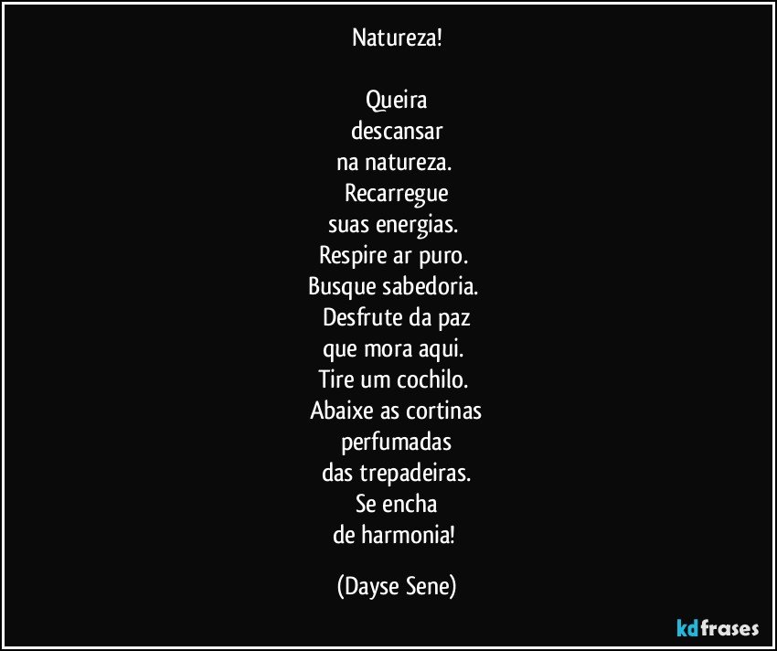 Natureza!

Queira
descansar
na natureza. 
Recarregue
suas energias. 
Respire ar puro. 
Busque sabedoria. 
Desfrute da paz
que mora aqui. 
Tire um cochilo. 
Abaixe as cortinas
perfumadas
das trepadeiras.
Se encha
de harmonia! (Dayse Sene)