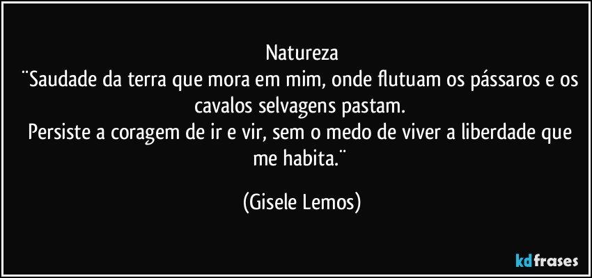 Natureza
¨Saudade da terra que mora em mim, onde flutuam  os pássaros e os cavalos selvagens pastam. 
Persiste a coragem de ir e vir, sem o medo de viver a liberdade que me habita.¨ (Gisele Lemos)