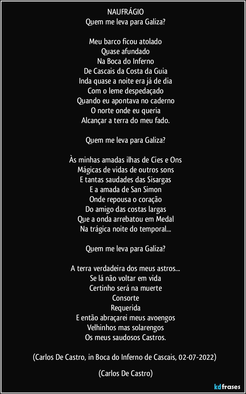 NAUFRÁGIO
Quem me leva para Galiza?

Meu barco ficou atolado
Quase afundado
Na Boca do Inferno
De Cascais da Costa da Guia
Inda quase a noite era já de dia
Com o leme despedaçado
Quando eu apontava no caderno
O norte onde eu queria
Alcançar a terra do meu fado.

Quem me leva para Galiza?

Às minhas amadas ilhas de Cies e Ons
Mágicas de vidas de outros sons
E tantas saudades das Sisargas
E a amada de San Simon
Onde repousa o coração
Do amigo das costas largas
Que a onda arrebatou em Medal
Na trágica noite do temporal...

Quem me leva para Galiza?

A terra verdadeira dos meus astros...
Se lá não voltar em vida
Certinho será na muerte
Consorte
Requerida
E então abraçarei meus avoengos
Velhinhos mas solarengos
Os meus saudosos Castros.

(Carlos De Castro, in Boca do Inferno de Cascais, 02-07-2022) (Carlos De Castro)