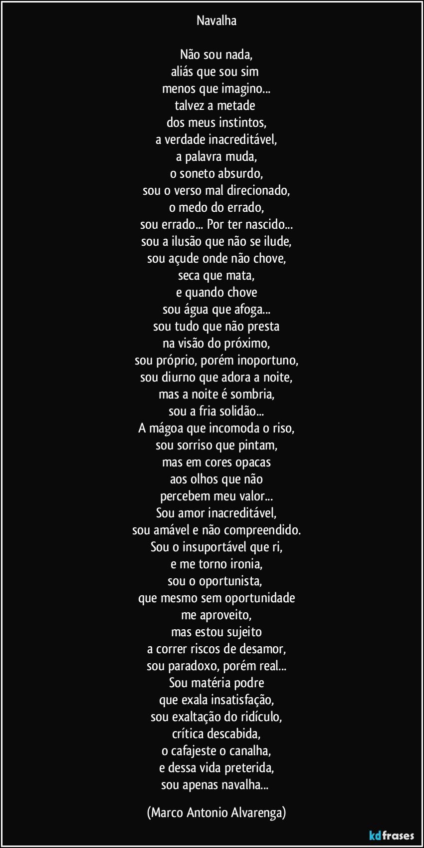 Navalha

Não sou nada,
aliás que sou sim 
menos que imagino...
talvez a metade 
dos meus instintos,
a verdade inacreditável,
a palavra muda,
o soneto absurdo,
sou o verso mal direcionado,
o medo do errado,
sou errado... Por ter nascido...
sou a ilusão que não se ilude,
sou açude onde não chove,
seca que mata,
e quando chove
sou água que afoga...
sou tudo que não presta
na visão do próximo,
sou próprio, porém inoportuno,
sou diurno que adora a noite,
mas a noite é sombria,
sou a fria solidão...
A mágoa que incomoda o riso,
sou sorriso que pintam,
mas em cores opacas
aos olhos que não
percebem meu valor...
Sou amor inacreditável,
sou amável e não compreendido.
Sou o insuportável que ri,
e me torno ironia,
sou o oportunista, 
que mesmo sem oportunidade
me aproveito,
mas estou sujeito
a correr riscos de desamor,
sou paradoxo, porém real...
Sou matéria podre
que exala insatisfação,
sou exaltação do ridículo,
crítica descabida,
o cafajeste o canalha,
e dessa vida preterida,
sou apenas navalha... (Marco Antonio Alvarenga)