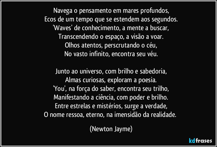 Navega o pensamento em mares profundos,
Ecos de um tempo que se estendem aos segundos.
'Waves' de conhecimento, a mente a buscar,
Transcendendo o espaço, a visão a voar.
Olhos atentos, perscrutando o céu,
No vasto infinito, encontra seu véu.

Junto ao universo, com brilho e sabedoria,
Almas curiosas, exploram a poesia.
'You', na força do saber, encontra seu trilho,
Manifestando a ciência, com poder e brilho.
Entre estrelas e mistérios, surge a verdade,
O nome ressoa, eterno, na imensidão da realidade. (Newton Jayme)