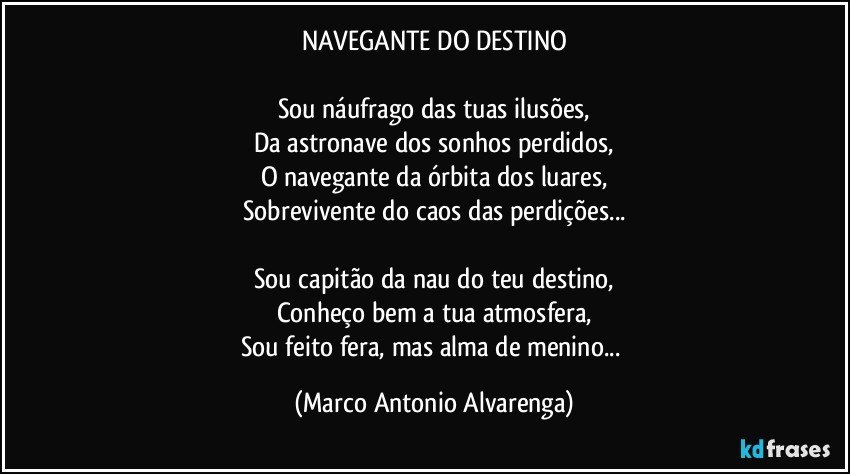 NAVEGANTE DO DESTINO

Sou náufrago das tuas ilusões,
Da astronave dos sonhos perdidos,
O navegante da órbita dos luares,
Sobrevivente do caos das perdições...

Sou capitão da nau do teu destino,
Conheço bem a tua atmosfera,
Sou feito fera, mas alma de menino... (Marco Antonio Alvarenga)