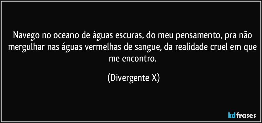 Navego no oceano de águas escuras, do meu pensamento, pra não mergulhar nas águas vermelhas de sangue, da realidade cruel em que me encontro. (Divergente X)