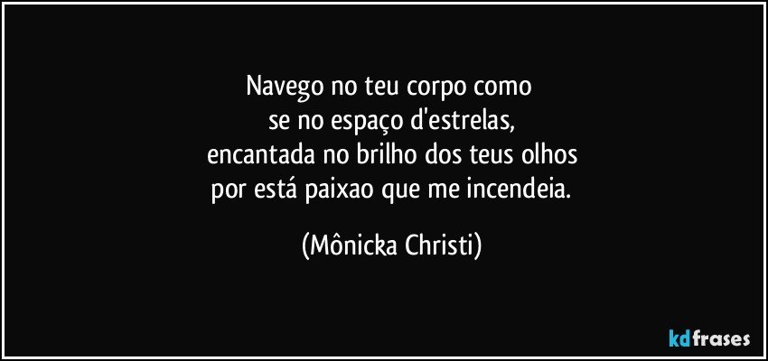 Navego no teu corpo como 
se no espaço d'estrelas,
encantada no brilho dos teus olhos
 por está paixao que me incendeia. (Mônicka Christi)