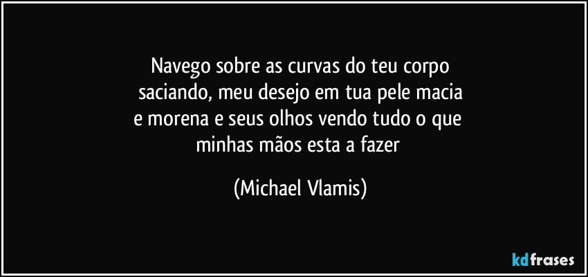 Navego sobre as curvas do teu corpo
saciando, meu desejo em tua pele macia
e morena e seus olhos vendo tudo o que 
minhas mãos esta a fazer (Michael Vlamis)