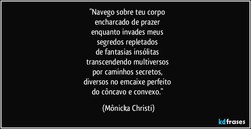 "Navego sobre teu corpo 
encharcado de prazer 
enquanto invades meus  
segredos repletados 
de fantasias insólitas 
transcendendo multiversos 
por caminhos secretos, 
diversos no emcaixe perfeito 
do côncavo e convexo." (Mônicka Christi)