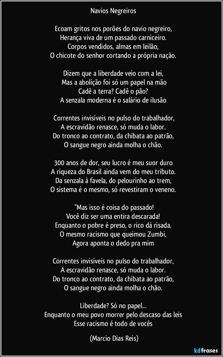 Navios Negreiros 

Ecoam gritos nos porões do navio negreiro,  
Herança viva de um passado carniceiro.  
Corpos vendidos, almas em leilão,  
O chicote do senhor cortando a própria nação.  

Dizem que a liberdade veio com a lei,  
Mas a abolição foi só um papel na mão
Cadê a terra? Cadê o pão?  
A senzala moderna é o salário de ilusão 

 Correntes invisíveis no pulso do trabalhador,  
A escravidão renasce, só muda o labor.  
Do tronco ao contrato, da chibata ao patrão,  
O sangue negro ainda molha o chão.  

300 anos de dor, seu lucro é meu suor duro 
A riqueza do Brasil ainda vem do meu tributo.  
Da senzala à favela, do pelourinho ao trem,  
O sistema é o mesmo, só revestiram o veneno.  

"Mas isso é coisa do passado!
Você diz ser uma entira descarada!  
Enquanto o pobre é preso, o rico dá risada.  
O mesmo racismo que queimou Zumbi,  
Agora aponta o dedo pra mim 

Correntes invisíveis no pulso do trabalhador,  
A escravidão renasce, só muda o labor.  
Do tronco ao contrato, da chibata ao patrão,  
O sangue negro ainda molha o chão.  

Liberdade? Só no papel...  
Enquanto o meu povo morrer pelo descaso das leis 
Esse racismo é todo de vocês (Marcio Dias Reis)