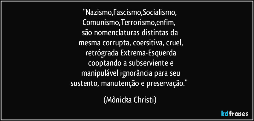 "Nazismo,Fascismo,Socialismo,
Comunismo,Terrorismo,enfim, 
são nomenclaturas distintas da
 mesma corrupta, coersitiva, cruel,
 retrógrada Extrema-Esquerda
 cooptando a subserviente e
 manipulável ignorância para seu
sustento, manutenção e preservação." (Mônicka Christi)