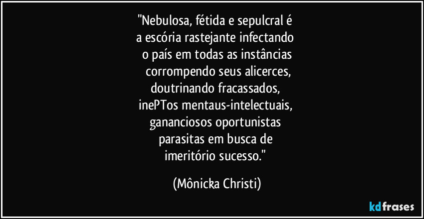 "Nebulosa, fétida e sepulcral é 
a escória rastejante infectando 
o país em todas as instâncias
 corrompendo seus alicerces,
doutrinando fracassados, 
inePTos mentaus-intelectuais, 
gananciosos oportunistas 
parasitas em busca de 
imeritório sucesso." (Mônicka Christi)