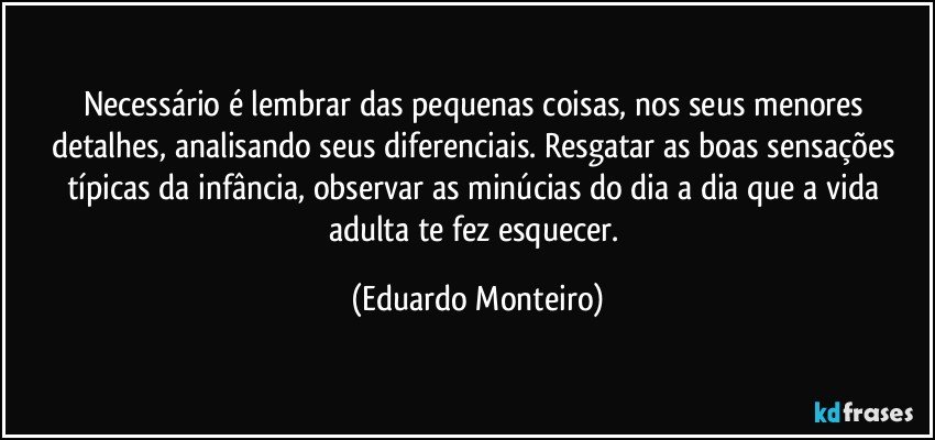 Necessário é lembrar das pequenas coisas, nos seus menores detalhes, analisando seus diferenciais. Resgatar as boas sensações típicas da infância, observar as minúcias do dia a dia que a vida adulta te fez esquecer. (Eduardo Monteiro)