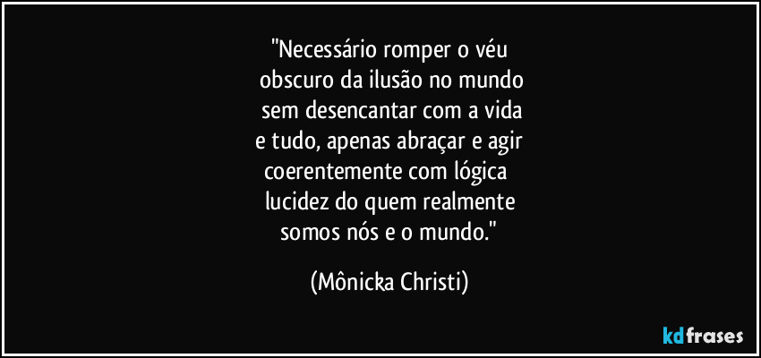 "Necessário romper o véu
 obscuro da ilusão no mundo
 sem desencantar com a vida
 e tudo, apenas abraçar e agir 
coerentemente com lógica 
lucidez do quem realmente
 somos nós e o mundo." (Mônicka Christi)