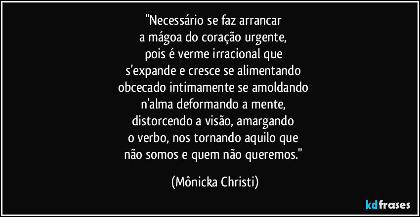 "Necessário se faz arrancar 
a mágoa do coração urgente, 
pois é verme  irracional que 
s’expande e cresce se alimentando 
obcecado intimamente se amoldando 
n'alma deformando a mente, 
distorcendo a visão,  amargando 
o verbo,  nos tornando aquilo que 
não somos e quem não queremos." (Mônicka Christi)