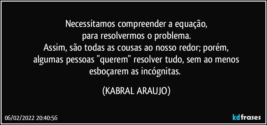 Necessitamos compreender a equação,
para resolvermos o problema.
Assim, são todas as cousas ao nosso redor; porém,
algumas pessoas "querem" resolver tudo, sem ao menos
esboçarem as incógnitas. (KABRAL ARAUJO)