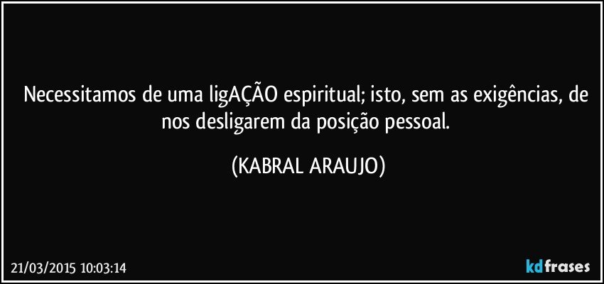 Necessitamos de uma ligAÇÃO espiritual; isto, sem as exigências, de nos desligarem da posição pessoal. (KABRAL ARAUJO)