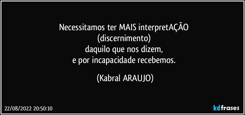 Necessitamos ter MAIS interpretAÇÃO 
(discernimento) 
daquilo que nos dizem, 
e por incapacidade recebemos. (KABRAL ARAUJO)