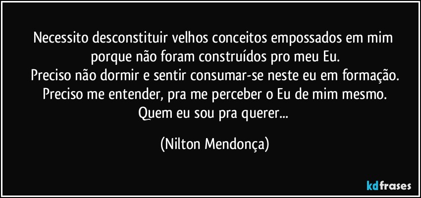 Necessito desconstituir velhos conceitos empossados em mim porque não foram construídos pro meu Eu.
Preciso não dormir e sentir consumar-se neste eu em formação.
Preciso me entender, pra me perceber o Eu de mim mesmo.
Quem eu sou pra querer... (Nilton Mendonça)