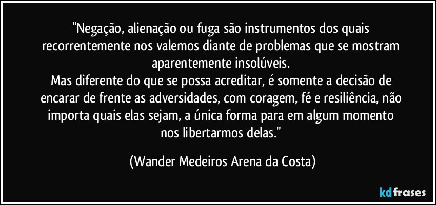 "Negação, alienação ou fuga são instrumentos dos quais recorrentemente nos valemos diante de problemas que se mostram aparentemente insolúveis. 
Mas diferente do que se possa acreditar, é somente a decisão de encarar de frente as adversidades, com coragem, fé e resiliência, não importa quais elas sejam, a única forma para em algum momento nos libertarmos delas." (Wander Medeiros Arena da Costa)