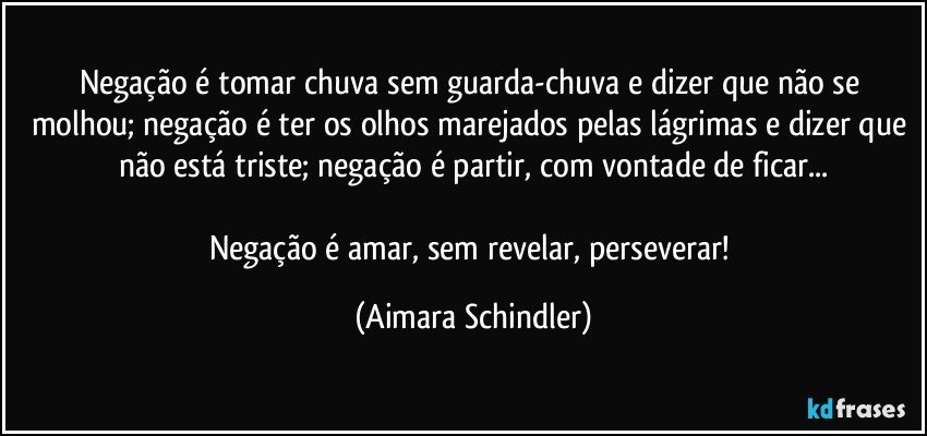 Negação é tomar chuva sem guarda-chuva e dizer que não se molhou; negação é ter os olhos marejados pelas lágrimas e dizer que não está triste; negação é partir, com vontade de ficar...

Negação é amar, sem revelar, perseverar! (Aimara Schindler)