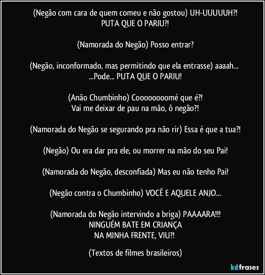 (Negão com cara de quem comeu e não gostou) UH-UUUUUH?!
PUTA QUE O PARIU?!

(Namorada do Negão) Posso entrar?

(Negão, inconformado, mas permitindo que ela entrasse) aaaah... ...Pode... PUTA QUE O PARIU!

(Anão Chumbinho) Coooooooomé que é?!
Vai me deixar de pau na mão, ô negão?!

(Namorada do Negão se segurando pra não rir) Essa é que a tua?!

(Negão) Ou era dar pra ele, ou morrer na mão do seu Pai!

(Namorada do Negão, desconfiada) Mas eu não tenho Pai!

(Negão contra o Chumbinho) VOCÊ E AQUELE ANJO...

(Namorada do Negão intervindo a briga) PAAAARA!!!
NINGUÉM BATE EM CRIANÇA
NA MINHA FRENTE, VIU?! (Textos de filmes brasileiros)