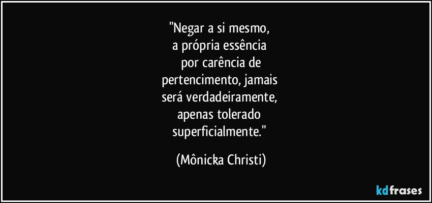 "Negar a si mesmo, 
a própria essência 
por carência de
pertencimento, jamais 
será verdadeiramente, 
apenas tolerado 
superficialmente." (Mônicka Christi)