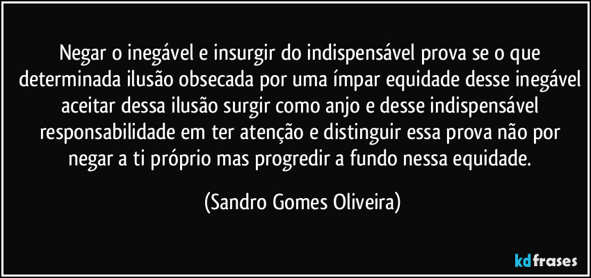 Negar o inegável e insurgir do indispensável prova se o que determinada ilusão obsecada por uma ímpar equidade desse inegável aceitar dessa ilusão surgir como anjo e desse indispensável responsabilidade em ter atenção e distinguir essa prova não por negar a ti próprio mas progredir a fundo nessa equidade. (Sandro Gomes Oliveira)