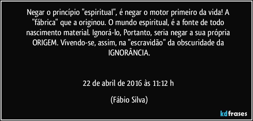 Negar o princípio "espiritual", é negar o motor primeiro da vida! A "fábrica" que a originou. O mundo espiritual, é a fonte de todo nascimento material. Ignorá-lo, Portanto, seria negar a sua própria ORIGEM. Vivendo-se, assim, na "escravidão" da obscuridade da IGNORÂNCIA.


22 de abril de 2016 às 11:12 h (Fábio Silva)