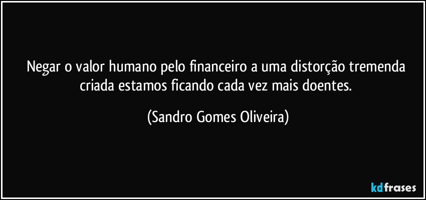 Negar o valor humano pelo financeiro a uma distorção tremenda criada estamos ficando cada vez mais doentes. (Sandro Gomes Oliveira)