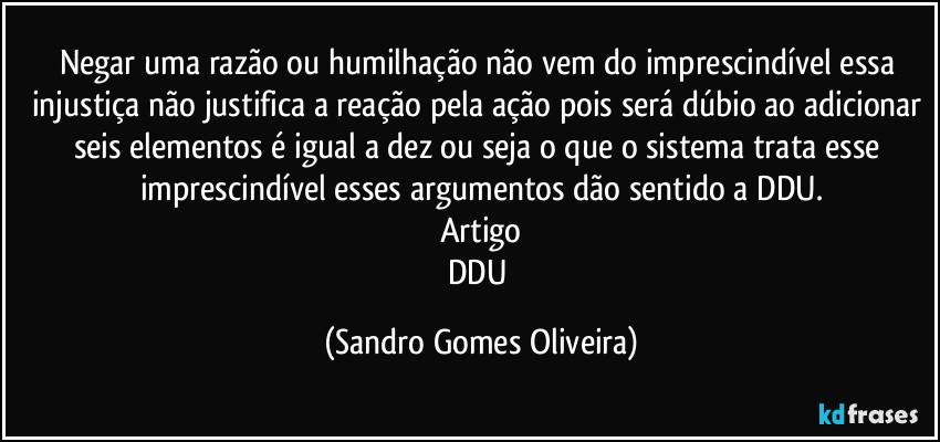 Negar uma razão ou humilhação não vem do imprescindível essa injustiça não justifica a reação pela ação pois será dúbio ao adicionar seis elementos é igual a dez ou seja o que o sistema trata esse imprescindível esses argumentos dão sentido a DDU.
Artigo
DDU (Sandro Gomes Oliveira)