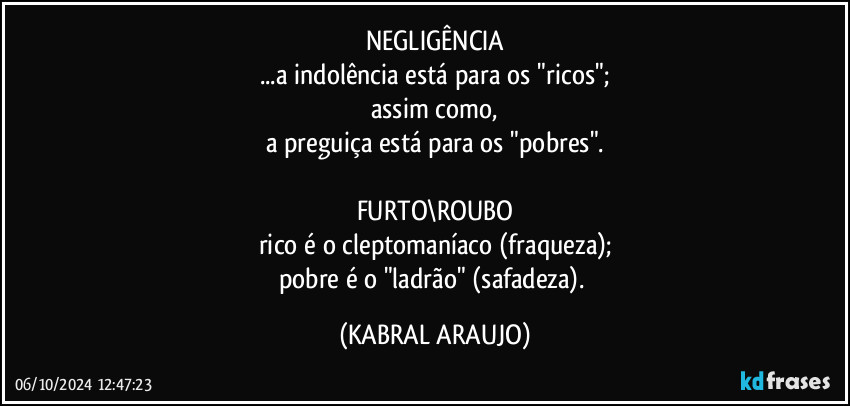 NEGLIGÊNCIA
...a indolência está para os "ricos";
assim como,
a preguiça está para os "pobres".

FURTO\ROUBO
rico é o cleptomaníaco (fraqueza);
pobre é o "ladrão" (safadeza). (KABRAL ARAUJO)