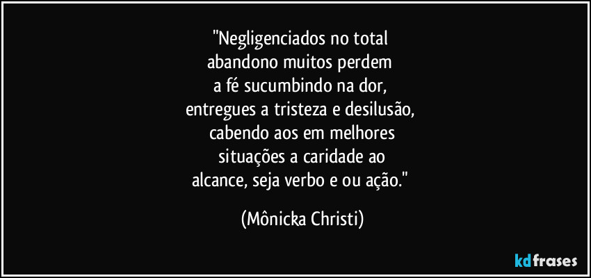 "Negligenciados no total
abandono muitos perdem
a fé sucumbindo na dor,
entregues a tristeza e desilusão,
cabendo aos em melhores
situações a caridade ao
alcance, seja verbo e ou ação." (Mônicka Christi)