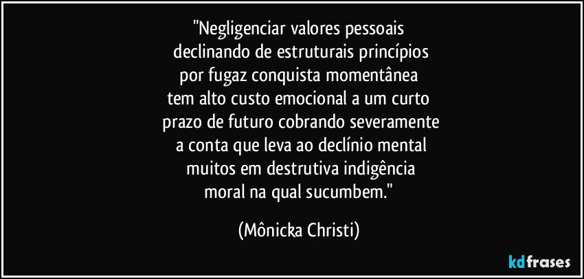 "Negligenciar valores pessoais
 declinando de estruturais princípios
 por fugaz conquista momentânea 
tem alto custo emocional a um curto
 prazo de futuro cobrando severamente
 a conta que leva ao declínio mental
 muitos em destrutiva indigência
 moral na qual sucumbem." (Mônicka Christi)