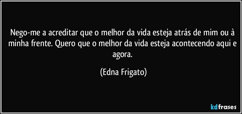 Nego-me a acreditar que o melhor da vida esteja atrás de mim ou à minha frente. Quero que o melhor da vida esteja acontecendo aqui e agora. (Edna Frigato)