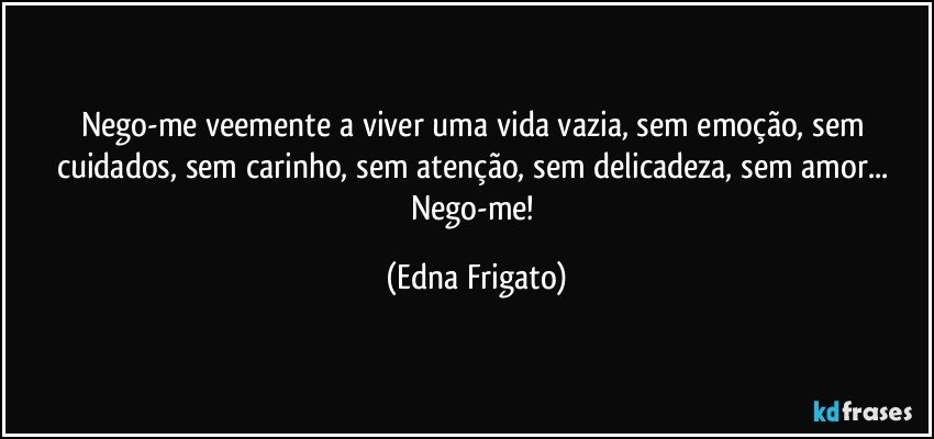 Nego-me veemente a viver uma vida vazia, sem emoção, sem cuidados, sem carinho, sem atenção, sem delicadeza, sem amor... Nego-me! (Edna Frigato)