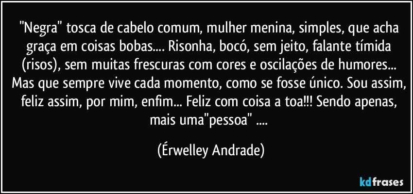 "Negra" tosca de cabelo comum, mulher menina, simples, que acha graça em coisas bobas... Risonha, bocó, sem jeito, falante tímida (risos), sem muitas frescuras com cores e oscilações de humores... Mas que sempre vive cada momento, como se fosse único. Sou assim, feliz assim, por mim, enfim... Feliz com coisa a toa!!! Sendo apenas, mais uma"pessoa" ... (Érwelley Andrade)