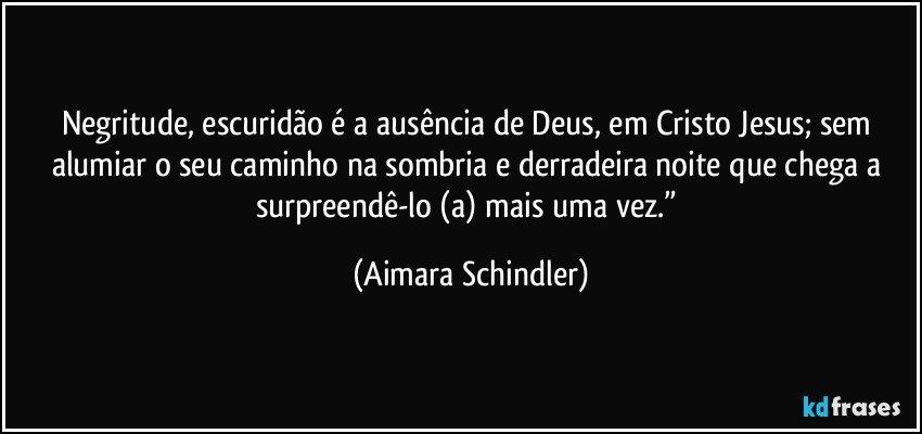 Negritude, escuridão é a ausência de Deus, em Cristo Jesus; sem alumiar o seu caminho na sombria e derradeira noite que chega a surpreendê-lo (a) mais uma vez.” (Aimara Schindler)