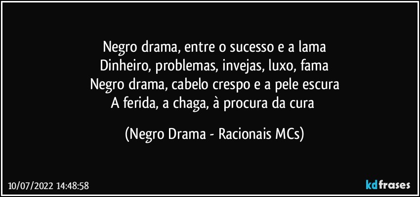 Negro drama, entre o sucesso e a lama
Dinheiro, problemas, invejas, luxo, fama
Negro drama, cabelo crespo e a pele escura
A ferida, a chaga, à procura da cura (Negro Drama - Racionais MCs)