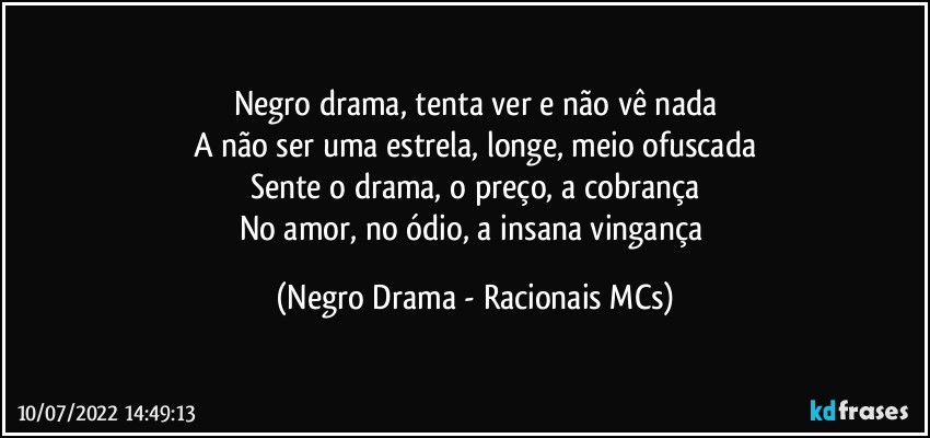 Negro drama, tenta ver e não vê nada
A não ser uma estrela, longe, meio ofuscada
Sente o drama, o preço, a cobrança
No amor, no ódio, a insana vingança (Negro Drama - Racionais MCs)