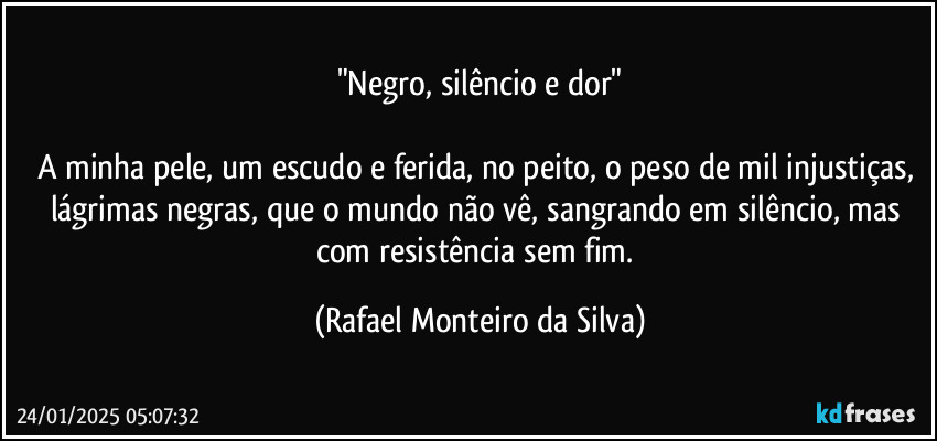 "Negro, silêncio e dor"

A minha pele, um escudo e ferida, no peito, o peso de mil injustiças, lágrimas negras, que o mundo não vê, sangrando em silêncio, mas com resistência sem fim. (Rafael Monteiro da Silva)