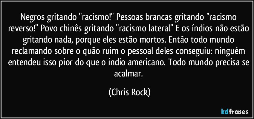 Negros gritando "racismo!" Pessoas brancas gritando "racismo reverso!" Povo chinês gritando "racismo lateral" E os índios não estão gritando nada, porque eles estão mortos. Então todo mundo reclamando sobre o quão ruim o pessoal deles conseguiu: ninguém entendeu isso pior do que o índio americano. Todo mundo precisa se acalmar. (Chris Rock)