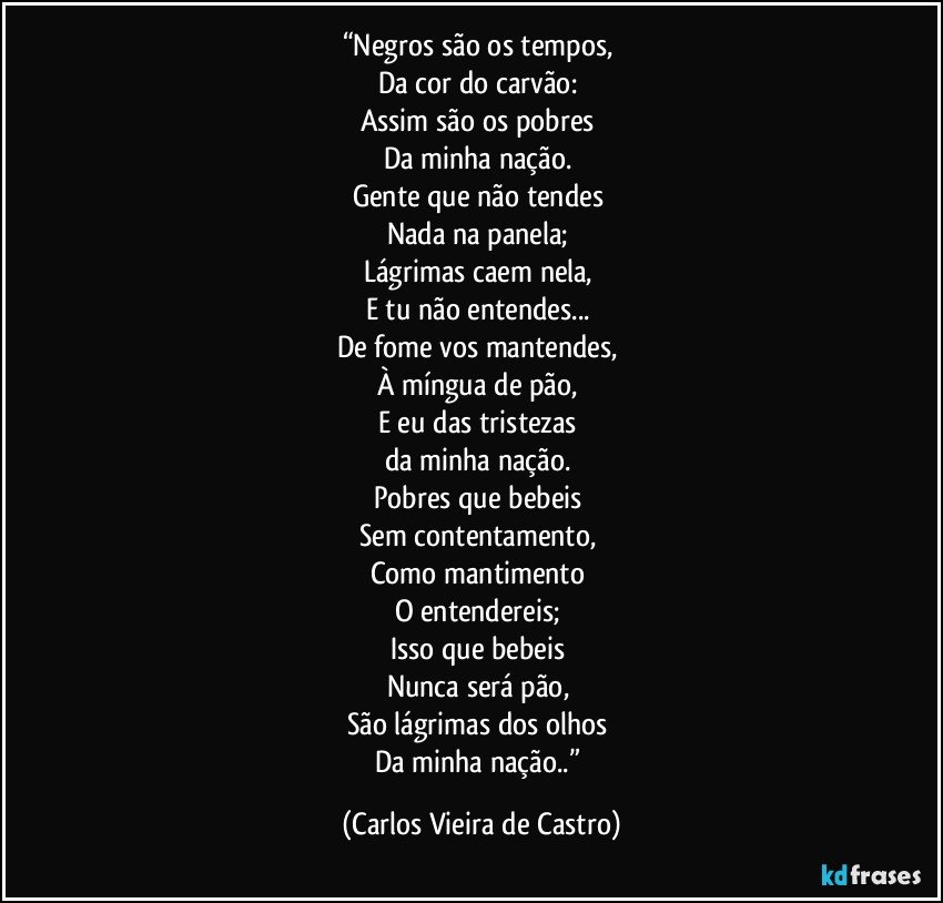 “Negros são os tempos, 
Da cor do carvão: 
Assim são os pobres 
Da minha nação. 
Gente que não tendes 
Nada na panela; 
Lágrimas caem nela, 
E tu não entendes... 
De fome vos mantendes, 
À míngua de pão, 
E eu das tristezas 
da minha nação. 
Pobres que bebeis 
Sem contentamento, 
Como mantimento 
O entendereis; 
Isso que bebeis 
Nunca será pão, 
São lágrimas dos olhos 
Da minha nação..” (Carlos Vieira de Castro)